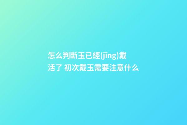 怎么判斷玉已經(jīng)戴活了 初次戴玉需要注意什么